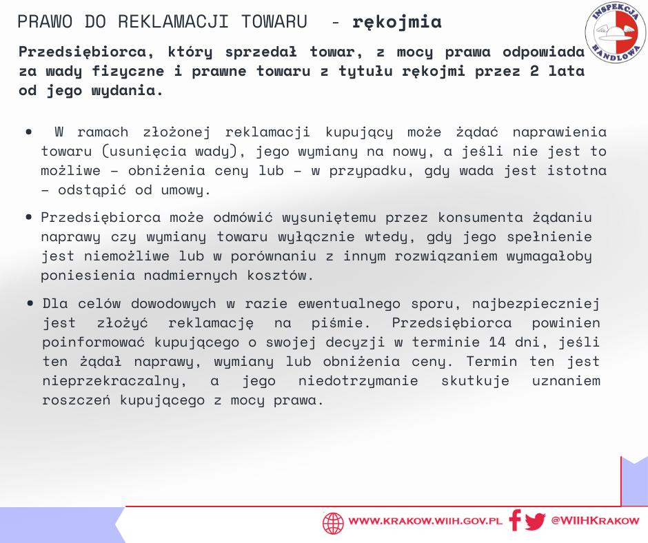 Na grafice w prawym górnym rogu zamieszczono logo Inspekcji Handlowej oraz tytuł „ PRAWO DO REKLAMACJI TOWARU – rękojmia”. Poniżej zamieszczono podtytuł „Przedsiębiorca, który sprzedał towar, z mocy prawa odpowiada za wady fizyczne i prawne towaru z tytułu rękojmi przez 2 lata od jego wydania.”, a niżej tekst „W ramach złożonej reklamacji kupujący może żądać naprawienia towaru (usunięcia wady), jego wymiany na nowy, a jeśli nie jest to możliwe – obniżenia ceny lub – w przypadku, gdy wada jest istotna – odstąpić od umowy. Przedsiębiorca może odmówić wysuniętemu przez konsumenta żądaniu naprawy czy wymiany towaru wyłącznie wtedy, gdy jego spełnienie jest niemożliwe lub w po¬równaniu z innym rozwiązaniem wymagałoby poniesienia nadmiernych kosztów. Dla celów dowodowych w razie ewentualnego sporu, najbezpieczniej jest złożyć reklamację na piśmie. Przedsiębiorca powinien poinformować kupującego o swojej decyzji w terminie 14 dni, jeśli ten żądał naprawy, wymiany lub obniżenia ceny. Ter¬min ten jest nie¬przekraczalny, a jego niedotrzymanie skutkuje uzna¬niem roszczeń kupującego z mocy prawa.” W prawym dolnym rogu znajduje się adres internetowy urzędu: „ www.krakow.wiih.gov.pl” oraz odnośnik do Facebooka i Twittera urzędu: @WIIHKRAKOW. 